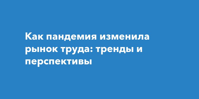 Как пандемия изменила рынок труда: тренды и перспективы